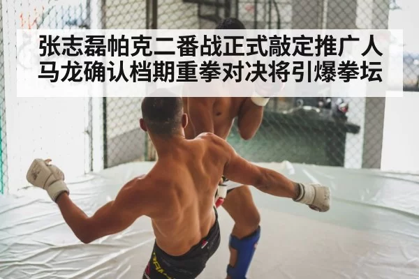 张志磊帕克二番战正式敲定推广人马龙确认档期重拳对决将引爆拳坛