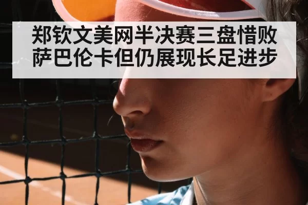 郑钦文美网半决赛三盘惜败萨巴伦卡但仍展现长足进步