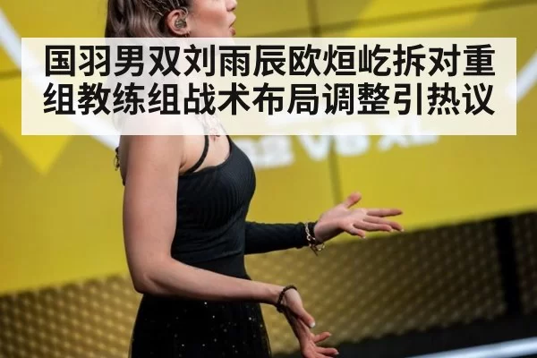 国羽男双刘雨辰欧烜屹拆对重组教练组战术布局调整引热议