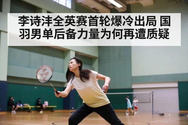 李诗沣全英赛首轮爆冷出局 国羽男单后备力量为何再遭质疑